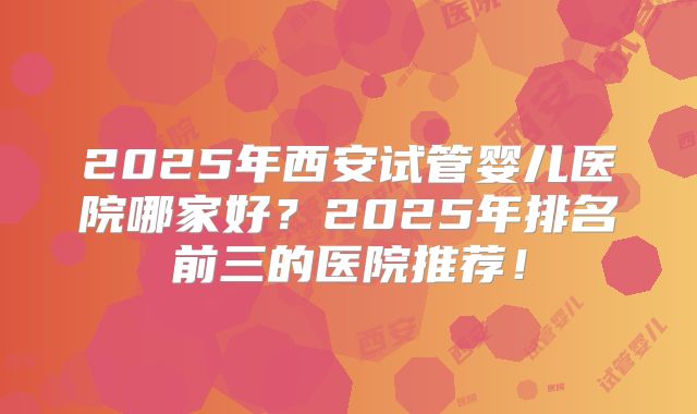 2025年西安试管婴儿医院哪家好？2025年排名前三的医院推荐！
