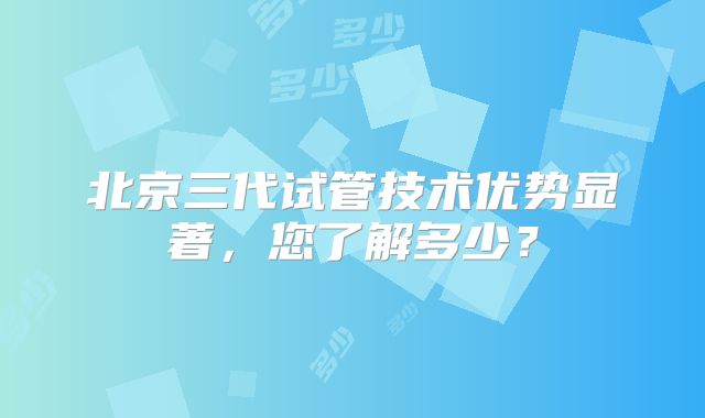 北京三代试管技术优势显著，您了解多少？