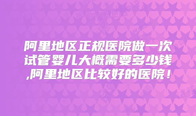 阿里地区正规医院做一次试管婴儿大概需要多少钱,阿里地区比较好的医院！