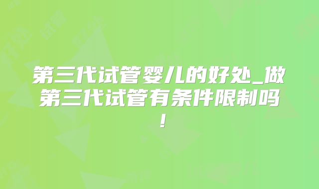 第三代试管婴儿的好处_做第三代试管有条件限制吗!