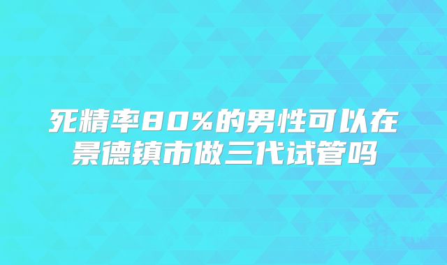 死精率80%的男性可以在景德镇市做三代试管吗
