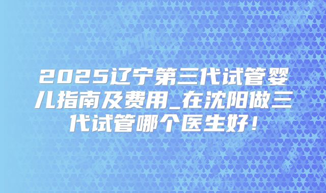2025辽宁第三代试管婴儿指南及费用_在沈阳做三代试管哪个医生好！