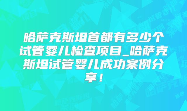 哈萨克斯坦首都有多少个试管婴儿检查项目_哈萨克斯坦试管婴儿成功案例分享！