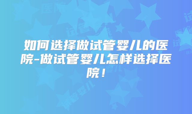 如何选择做试管婴儿的医院-做试管婴儿怎样选择医院!