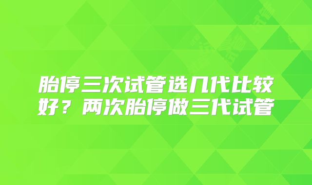 胎停三次试管选几代比较好？两次胎停做三代试管