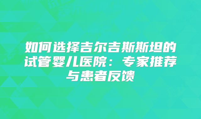 如何选择吉尔吉斯斯坦的试管婴儿医院：专家推荐与患者反馈