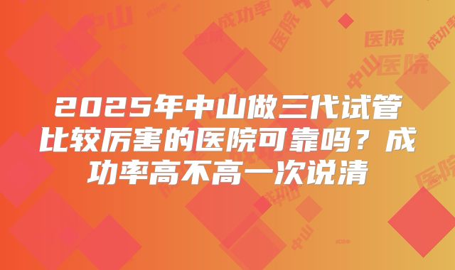 2025年中山做三代试管比较厉害的医院可靠吗？成功率高不高一次说清