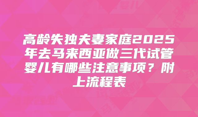 高龄失独夫妻家庭2025年去马来西亚做三代试管婴儿有哪些注意事项？附上流程表