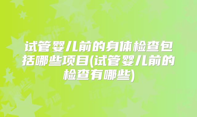 试管婴儿前的身体检查包括哪些项目(试管婴儿前的检查有哪些)