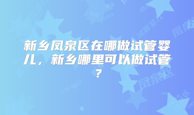 新乡凤泉区在哪做试管婴儿，新乡哪里可以做试管？