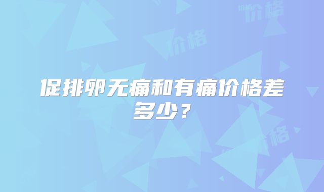 促排卵无痛和有痛价格差多少?
