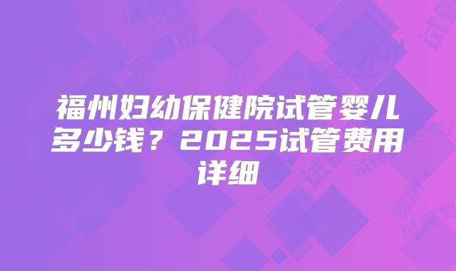 福州妇幼保健院试管婴儿多少钱？2025试管费用详细