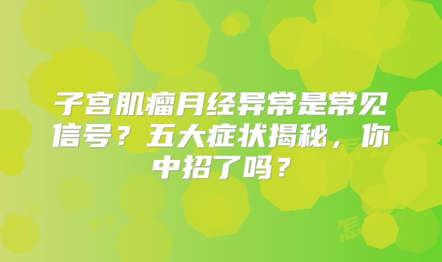 子宫肌瘤月经异常是常见信号？五大症状揭秘，你中招了吗？