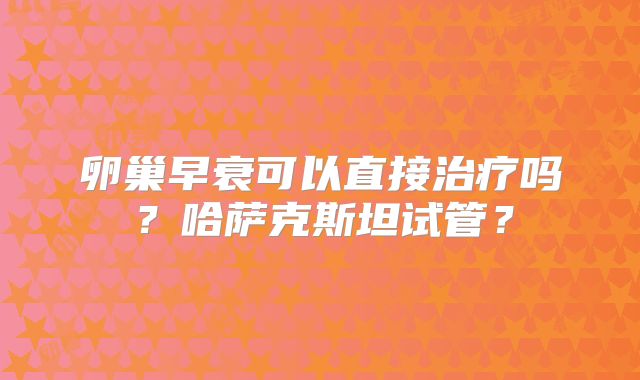 卵巢早衰可以直接治疗吗？哈萨克斯坦试管？