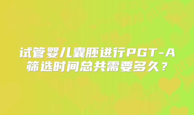 试管婴儿囊胚进行PGT-A筛选时间总共需要多久？