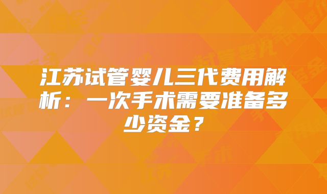 江苏试管婴儿三代费用解析:一次手术需要准备多少资金?