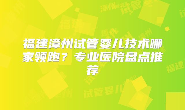 福建漳州试管婴儿技术哪家领跑？专业医院盘点推荐