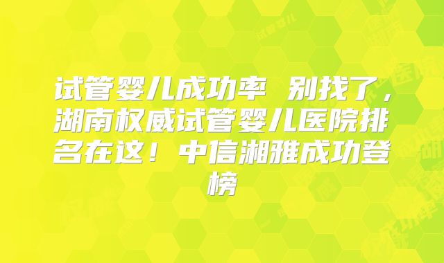 试管婴儿成功率 别找了，湖南权威试管婴儿医院排名在这！中信湘雅成功登榜