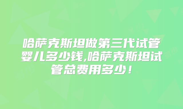 哈萨克斯坦做第三代试管婴儿多少钱,哈萨克斯坦试管总费用多少！