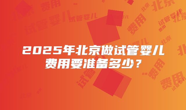 2025年北京做试管婴儿费用要准备多少？