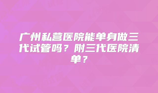 广州私营医院能单身做三代试管吗？附三代医院清单？