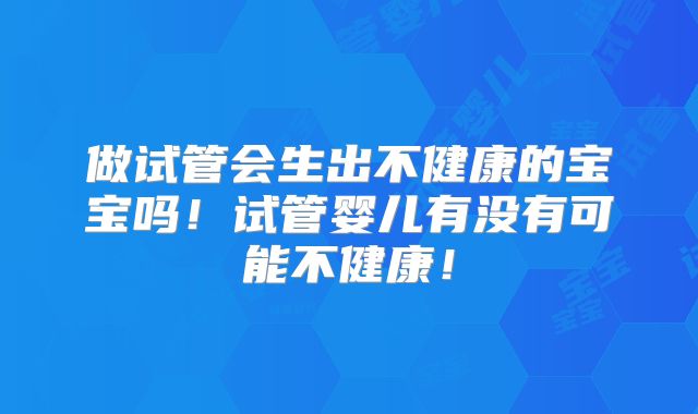 做试管会生出不健康的宝宝吗！试管婴儿有没有可能不健康！