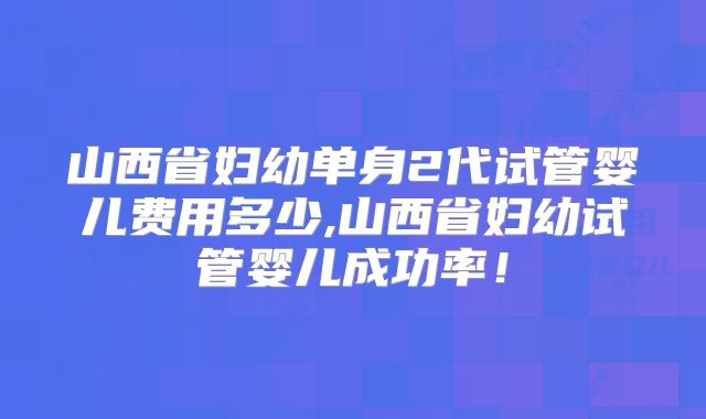 山西省妇幼单身2代试管婴儿费用多少,山西省妇幼试管婴儿成功率!