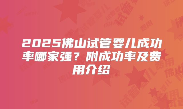 2025佛山试管婴儿成功率哪家强？附成功率及费用介绍