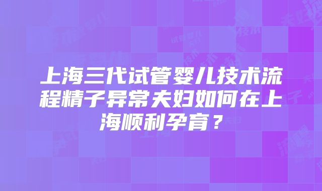 上海三代试管婴儿技术流程精子异常夫妇如何在上海顺利孕育？