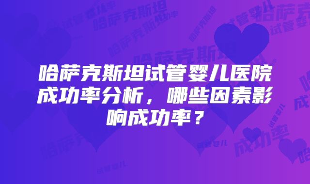 哈萨克斯坦试管婴儿医院成功率分析，哪些因素影响成功率？