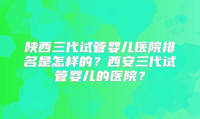 陕西三代试管婴儿医院排名是怎样的?西安三代试管婴儿的医院?