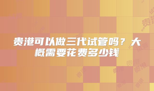 贵港可以做三代试管吗？大概需要花费多少钱