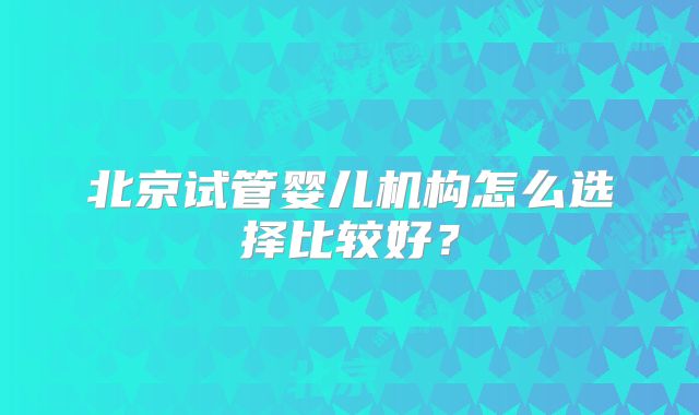 北京试管婴儿机构怎么选择比较好？