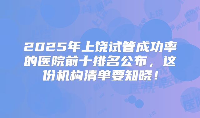 2025年上饶试管成功率的医院前十排名公布,这份机构清单要知晓!