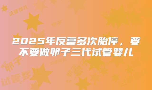 2025年反复多次胎停，要不要做卵子三代试管婴儿