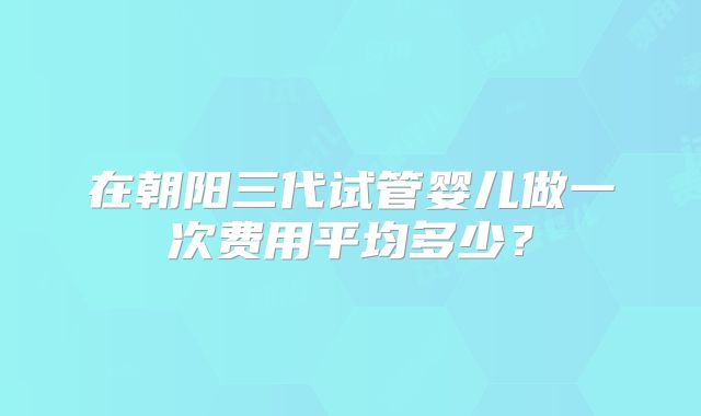 在朝阳三代试管婴儿做一次费用平均多少？