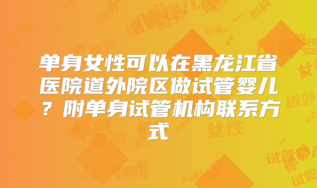 单身女性可以在黑龙江省医院道外院区做试管婴儿?附单身试管机构联系方式