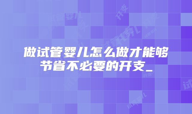 做试管婴儿怎么做才能够节省不必要的开支_