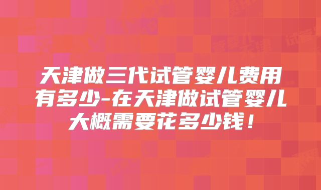 天津做三代试管婴儿费用有多少-在天津做试管婴儿大概需要花多少钱！