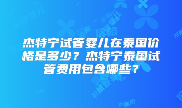杰特宁试管婴儿在泰国价格是多少？杰特宁泰国试管费用包含哪些？