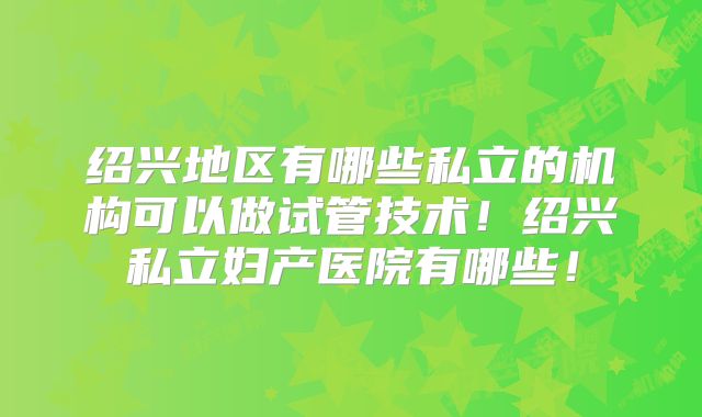 绍兴地区有哪些私立的机构可以做试管技术！绍兴私立妇产医院有哪些！