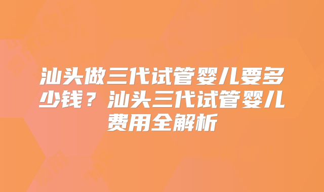 汕头做三代试管婴儿要多少钱？汕头三代试管婴儿费用全解析