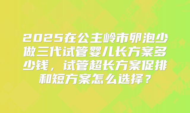 2025在公主岭市卵泡少做三代试管婴儿长方案多少钱，试管超长方案促排和短方案怎么选择？