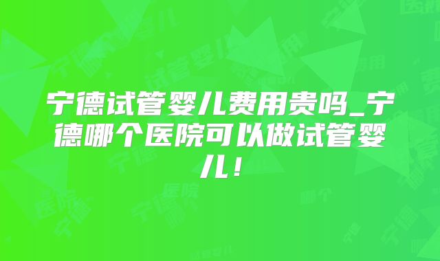 宁德试管婴儿费用贵吗_宁德哪个医院可以做试管婴儿！