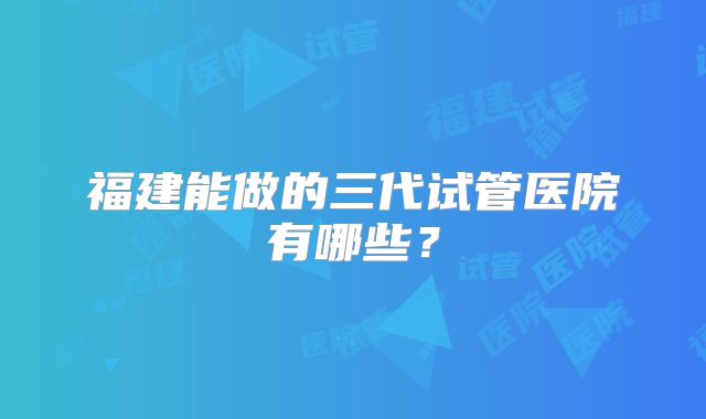 福建能做的三代试管医院有哪些？