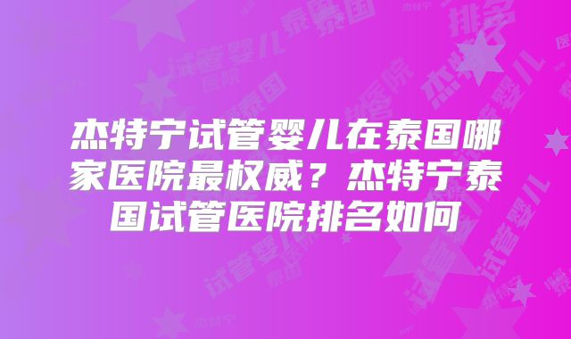 杰特宁试管婴儿在泰国哪家医院最权威？杰特宁泰国试管医院排名如何