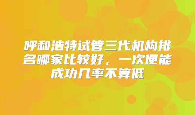 呼和浩特试管三代机构排名哪家比较好，一次便能成功几率不算低