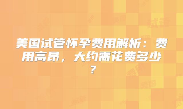 美国试管怀孕费用解析：费用高昂，大约需花费多少？