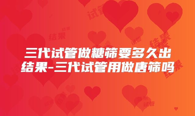 三代试管做糖筛要多久出结果-三代试管用做唐筛吗