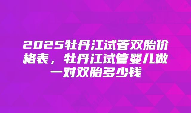 2025牡丹江试管双胎价格表，牡丹江试管婴儿做一对双胎多少钱